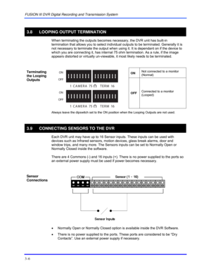 Page 32FUSION III DVR Digital Recording and Transmission System 
3–6 
 
3.8 LOOPING OUTPUT TERMINATION 
  When terminating the outputs becomes necessary, the DVR unit has built-in 
termination that allows you to select individual outputs to be terminated. Generally it is 
not necessary to terminate the output when using it. It is dependant on if the device to 
which you are connecting it, has internal 75 ohm termination. As a rule, if the image 
appears distorted or virtually un-viewable, it most likely needs...