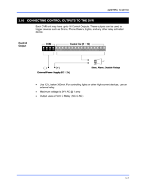 Page 33GETTING STARTED 
3–7 
 
3.10  CONNECTING CONTROL OUTPUTS TO THE DVR 
  Each DVR unit may have up to 16 Control Outputs. These outputs can be used to 
trigger devices such as Sirens, Phone Dialers, Lights, and any other relay activated 
device. 
  
Control 
Output 
 
  
 
•  Use 12V, below 300mA. For controlling lights or other high current devices, use an 
external relay. 
•  Maximum voltage is 24V AC @ 1 amp 
•  Output uses a Form C Relay  (NC-C-NC) 
  
  