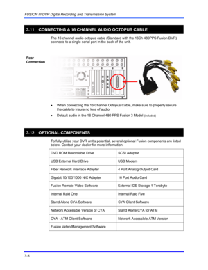 Page 34FUSION III DVR Digital Recording and Transmission System 
3–8 
 
3.11  CONNECTING A 16 CHANNEL AUDIO OCTOPUS CABLE 
  The 16 channel audio octopus cable (Standard with the 16Ch 480PPS Fusion DVR) 
connects to a single serial port in the back of the unit.  
  
Rear 
Connection 
 
 
•  When connecting the 16 Channel Octopus Cable, make sure to properly secure 
the cable to insure no loss of audio 
•  Default audio in the 16 Channel 480 PPS Fusion 3 Model 
(included) 
 
3.12 OPTIONAL COMPONENTS 
  To fully...