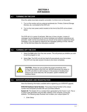 Page 35 
4–1 
SECTION 4 
DVR BASICS 
4.1  TURNING ON THE DVR 
  Once the cables have been properly connected, it is time to turn on the power.  
 
1.  Turn on the monitor and any external peripherals (ex. Printers, External Storage 
Devices, etc.) connected to the DVR unit.  
 
2.  Turn on the main power switch located on the front of the DVR unit as shown 
below.  
  
  The DVR will run a series of self-tests. After two or three minutes, a series of 
messages may be displayed as the various hardware and...