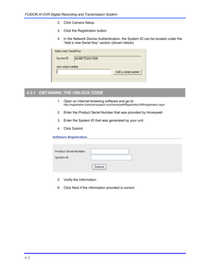 Page 36FUSION III DVR Digital Recording and Transmission System 
4–2 
  2.  Click Camera Setup 
  3.  Click the Registration button 
  4.  In the Network Device Authentication, the System ID can be located under the 
“Add a new Serial Key” section (shown below) 
 
 
 
4.3.1  OBTAINING THE UNLOCK CODE 
  1.  Open an Internet browsing software and go to: http://registration.fusiondvrsupport.com/honeywell/Registration/SWregistration.aspx 
  2.  Enter the Product Serial Number that was provided by Honeywell 
  3....