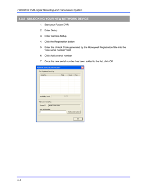 Page 38FUSION III DVR Digital Recording and Transmission System 
4–4 
 
4.3.2 UNLOCKING YOUR NEW NETWORK DEVICE 
  1.  Start your Fusion DVR 
 2. Enter Setup 
  3.  Enter Camera Setup 
  4.  Click the Registration button 
  5.  Enter the Unlock Code generated by the Honeywell Registration Site into the 
“new serial number” field 
  6.  Click Add a serial number 
  7.  Once the new serial number has been added to the list, click OK 
 
  
