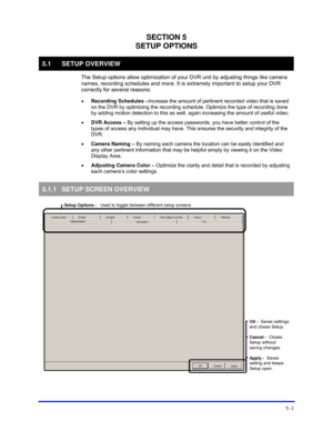 Page 45 
5–1 
SECTION 5 
SETUP OPTIONS 
5.1 SETUP OVERVIEW 
 The Setup options allow optimization of your DVR unit by adjusting things like camera 
names, recording schedules and more. It is extremely important to setup your DVR 
correctly for several reasons: 
 
• Recording Schedules –Increase the amount of pertinent recorded video that is saved 
on the DVR by optimizing the recording schedule. Optimize the type of recording done 
by adding motion detection to this as well, again increasing the amount of...