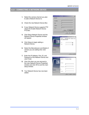 Page 47SETUP OPTIONS 
5–3 
5.2.1  CONNECTING A NETWORK DEVICE 
 
 1. Select the camera channel you plan 
to add a Network Device to.   
 
2. Check the Use Network Device Box 
 
3. If your Network Device supports PTZ 
check the Enable Network Device 
PTZ Box. 
 
4. Click Setup Network Device and the 
Network Device Properties window 
will appear.  
 
5. Click Setup to begin adding a 
Network Device. 
 
6. Select the Manufacturer and Model of 
camera you are adding then click 
next. 
 
7. Enter the IP Address,...