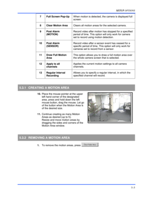 Page 49SETUP OPTIONS 
5–5 
 
7  Full Screen Pop-Up When motion is detected, the camera is displayed full 
screen. 
 
8  Clear Motion Area Clears all motion areas for the selected camera. 
 
9 Post Alarm 
(MOTION) Record video after motion has stopped for a specified 
period of time. This option will only work for camera 
set to record using motion detection. 
 
10 Post Alarm 
(SENSOR) Record video after a sensor event has ceased for a 
specific period of time. This option will only work for 
cameras set to...