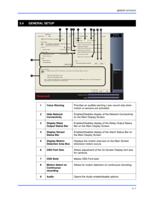 Page 51SETUP OPTIONS 
5–7 
 
5.4 GENERAL SETUP 
 
 
1 Voice Warning Provides an audible warning (.wav sound clip) when 
motion or sensors are activated. 
 
2 Hide Network 
Connectivity  Enables/Disables display of the Network Connectivity 
on the Main Display Screen. 
 
3 Display Relay 
Output Status Bar Enables/Disables display of the Relay Output Status 
Bar on the Main Display Screen. 
 
4 Display Sensor 
Status Bar Enables/Disables display of the Alarm Status Bar on 
the Main Display Screen 
 
5 Display...