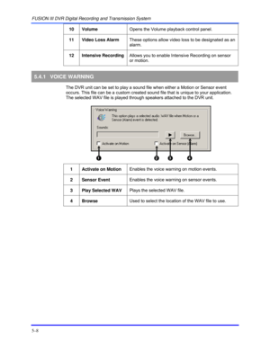 Page 52FUSION III DVR Digital Recording and Transmission System 
5–8 
 
10 Volume Opens the Volume playback control panel. 
 
11 Video Loss Alarm These options allow video loss to be designated as an 
alarm. 
 
12 Intensive Recording Allows you to enable Intensive Recording on sensor 
or motion. 
 
5.4.1 VOICE WARNING 
  The DVR unit can be set to play a sound file when either a Motion or Sensor event 
occurs. This file can be a custom created sound file that is unique to your application. 
The selected WAV...