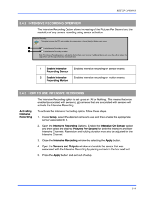 Page 53SETUP OPTIONS 
5–9 
 
5.4.2  INTENSIVE RECORDING OVERVIEW 
  The Intensive Recording Option allows increasing of the Pictures Per Second and the 
resolution of any camera recording using sensor activation.  
 
 
1 Enable Intensive 
Recording Sensor Enables intensive recording on sensor events. 
 
 2 Enable Intensive 
Recording Motion Enables intensive recording on motion events. 
 
5.4.3  HOW TO USE INTENSIVE RECORDING 
  The Intensive Recording option is set up as an ‘All or Nothing’. This means that...