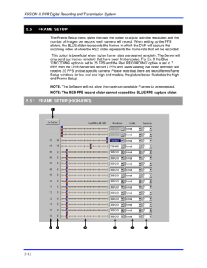 Page 56FUSION III DVR Digital Recording and Transmission System 
5–12 
 
5.5 FRAME SETUP 
  The Frame Setup menu gives the user the option to adjust both the resolution and the 
number of images per second each camera will record. When setting up the FPS 
sliders, the BLUE slider represents the frames in which the DVR will capture the 
incoming video at while the RED slider represents the frame rate that will be recorded. 
 This option is beneficial when higher frame rates are desired remotely. The Server will...