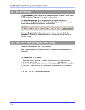 Page 62FUSION III DVR Digital Recording and Transmission System 
5–18 
 
5.6.1  DAY OF THE WEEK 
 The Day of Week is simply the day of the week for which the schedule is being edited. 
If WED is checked, Wednesday’s schedule is being edited.  
 The Single Day Selection button allows selection of multiple days at once.  
By selecting the Single Day Selection button placing multiple checks in the boxes is 
allowed, thereby selecting multiple days simultaneously. 
 
 
 
 Clicking on Single Day Selection will cause...