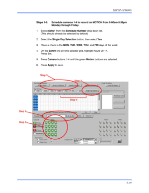 Page 63SETUP OPTIONS 
5–19 
 
 
Steps 1-6:    Schedule cameras 1-4 to record on MOTION from 9:00am-5:59pm 
Monday through Friday. 
 1. Select Sch01 from the Schedule Number drop down list.  
(This should already be selected by default) 
 2. Select the Single Day Selection button, then select Yes. 
  3.  Place a check in the MON, TUE, WED, THU, and FRI days of the week. 
 4. On the Sch01 line on time selector grid, highlight hours 09-17.  
Press Set. 
 5. Press Camera buttons 1-4 until the green Motion buttons...