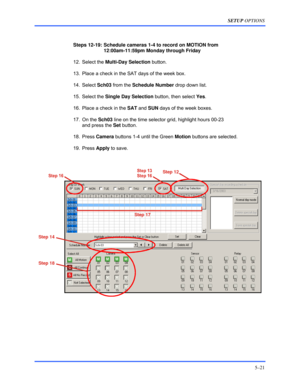 Page 65SETUP OPTIONS 
5–21 
 
 
Steps 12-19:  Schedule cameras 1-4 to record on MOTION from  
12:00am-11:59pm Monday through Friday 
 12. Select the Multi-Day Selection button. 
  13.  Place a check in the SAT days of the week box. 
 14. Select Sch03 from the Schedule Number drop down list. 
 15. Select the Single Day Selection button, then select Yes. 
  16.  Place a check in the SAT and SUN days of the week boxes. 
 17. On the Sch03 line on the time selector grid, highlight hours 00-23  
and press the Set...