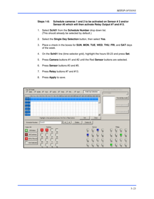 Page 67SETUP OPTIONS 
5–23 
 
 
Steps 1-8:    Schedule cameras 1 and 2 to be activated on Sensor # 3 and/or 
Sensor #5 which will then activate Relay Output #7 and #13. 
 1. Select Sch01 from the Schedule Number drop down list.  
(This should already be selected by default.) 
 2. Select the Single Day Selection button, then select Yes. 
  3.  Place a check in the boxes for SUN, MON, TUE, WED, THU, FRI, and SAT days 
of the week. 
 4. On the Sch01 line (time selector grid), highlight the hours 00-23 and press...