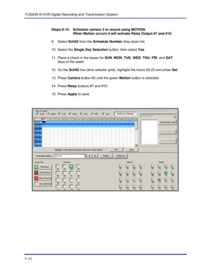Page 68FUSION III DVR Digital Recording and Transmission System 
5–24 
 
 
Steps 9-15:   Schedule camera 3 to record using MOTION.  
When Motion occurs it will activate Relay Output #7 and #10. 
 9. Select Sch02 from the Schedule Number drop down list. 
 10. Select the Single Day Selection button, then select Yes. 
  11.  Place a check in the boxes for SUN, MON, TUE, WED, THU, FRI, and SAT  
days of the week. 
 12. On the Sch02 line (time selector grid), highlight the hours 00-23 and press Set. 
 13. Press...