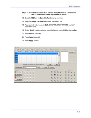 Page 69SETUP OPTIONS 
5–25 
 
 
Steps 16-22:  Schedule Sensor #6 to activate Relay #8 when an Alarm occurs. 
NOTE - This will not cause any cameras to record. 
 16. Select Sch03 from the Schedule Number drop down list. 
 17. Select the Single Day Selection button, then select Yes. 
  18.  Place a check in the boxes for SUN, MON, TUE, WED, THU, FRI, and SAT  
days of the week. 
 19. On the Sch03 line (time selector grid), highlight the hours 00-23 and press Set. 
 20. Press Sensor button #6. 
 21. Press Relay...