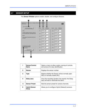 Page 71SETUP OPTIONS 
5–27 
 
5.7 SENSOR SETUP 
 The Sensor Window options enable, disable, and configure Sensors. 
 
  
 
1 Sensor/Control 
Name Opens a menu to allow custom naming of controls 
and sensors for easy identification. 
 
2 Sensor Displays the sensor number 
 
3 Type Selects whether the Sensor will be normally open 
(NO) or normally closed (NC). 
 
4 Delay (sec) Once the recording duration has expired, the Delay 
(sec) will wait to reactivate the alarm. 
 
 5  Sensor Preset Sets the sensor preset...