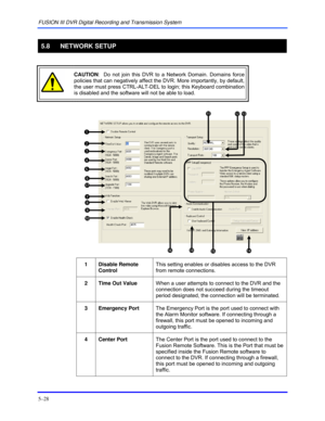 Page 72FUSION III DVR Digital Recording and Transmission System 
5–28 
 
5.8 NETWORK SETUP 
 
 CAUTION:  Do not join this DVR to a Network Domain. Domains force 
policies that can negatively affect the DVR. More importantly, by default, 
the user must press CTRL-ALT-DEL to login; this Keyboard combination 
is disabled and the software will not be able to load. 
  
 
1 Disable Remote 
Control This setting enables or disables access to the DVR 
from remote connections. 
 
2  Time Out Value When a user attempts to...