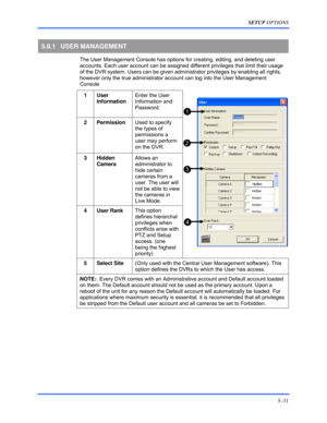 Page 75SETUP OPTIONS 
5–31 
 
5.9.1 USER MANAGEMENT 
  The User Management Console has options for creating, editing, and deleting user 
accounts. Each user account can be assigned different privileges that limit their usage 
of the DVR system. Users can be given administrator privileges by enabling all rights, 
however only the true administrator account can log into the User Management 
Console 
1 User 
Information Enter the User 
Information and 
Password. 
2 Permission Used to specify 
the types of...