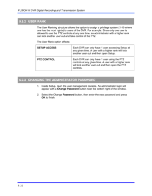Page 76FUSION III DVR Digital Recording and Transmission System 
5–32 
 
5.9.2 USER RANK 
  The User Ranking structure allows the option to assign a privilege system (1-10 where 
one has the most rights) to users of the DVR. For example. Since only one user is 
allowed to use the PTZ controls at any one time, an administrator with a higher rank 
can kick another user out and take control of the PTZ.  
 
The User Rank option affects: 
 
SETUP ACCESS Each DVR can only have 1 user accessing Setup at 
any given...