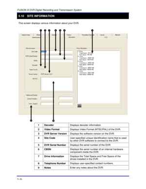 Page 80FUSION III DVR Digital Recording and Transmission System 
5–36 
5.10 SITE INFORMATION 
 
This screen displays various information about your DVR. 
 
   
 
 
 
 
 
 
1 Decoder Displays decoder information. 
 
2 Video Format Displays Video Format (NTSC/PAL) of the DVR. 
 
3  DVR Server Version Displays the software version on the DVR. 
 
4 Site Code User-specified unique identification name that is used 
by other DVR software to connect to the DVR. 
 
5  DVR Serial Number Displays the serial number of the...