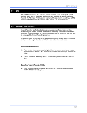 Page 81SETUP OPTIONS 
5–37 
 
5.11 PTZ 
 
The PTZ Setup enables PTZ cameras, creates Presets, Tours, and adjusts speed 
settings. Many options listed here are features only available on selected cameras. 
Refer to the Advanced PTZ chapter in this manual for description on setting up a PTZ 
camera and PTZ options. Please refer to the section 7 for more information.  
 
5.12 INSTANT RECORDING 
  Instant Recording is a feature that allows manual starting of a camera recording, 
superseding the current schedule....