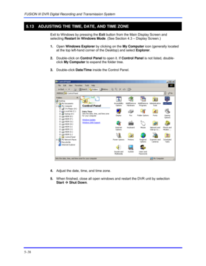 Page 82FUSION III DVR Digital Recording and Transmission System 
5–38 
 
5.13  ADJUSTING THE TIME, DATE, AND TIME ZONE 
  Exit to Windows by pressing the Exit button from the Main Display Screen and 
selecting Restart in Windows Mode. (See Section 4.3 – Display Screen.) 
 1. Open Windows Explorer by clicking on the My Computer icon (generally located 
at the top left-hand corner of the Desktop) and select Explorer. 
 2. Double-click on Control Panel to open it. If Control Panel is not listed, double-
click My...