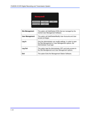 Page 84FUSION III DVR Digital Recording and Transmission System 
5–40 
 
 
 
Site Management This option will Add/Delete DVRs that are managed by the 
Central User Management Software.  
 
User Management This option will Add/Delete/Modify User Accounts and User 
access privileges.  
 
Log In Only the Administrator can modify settings. In order to open 
the Site Management or User Management options, the 
Administrator must login.  
 
Log Out This option logs the Administrator OFF and locks access to 
the Site...