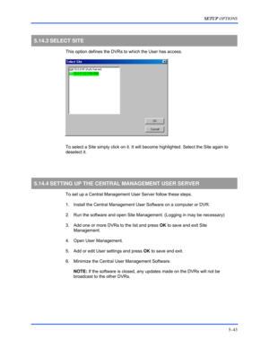 Page 87SETUP OPTIONS 
5–43 
 
5.14.3 SELECT  SITE 
  This option defines the DVRs to which the User has access. 
  
  To select a Site simply click on it. It will become highlighted. Select the Site again to 
deselect it. 
  
 
5.14.4 SETTING UP THE CENTRAL MANAGEMENT USER SERVER 
  To set up a Central Management User Server follow these steps.  
  1.  Install the Central Management User Software on a computer or DVR. 
  2.  Run the software and open Site Management. (Logging in may be necessary) 
  3.  Add one...