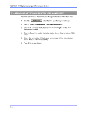 Page 88FUSION III DVR Digital Recording and Transmission System 
5–44 
 
5.14.5 ENABLING A DVR TO USE CENTRAL USER MANAGEMENT 
  To enable a DVR to use the Central User Management software follow these steps 
 
1.  Select the  
  button from the User Management Window.  
  2.  Place a Check in the Enable User Central Management box. 
  3.  Enter the IP address of the Authentication Server running the Central User 
Management software. 
  4.  Enter the Server Port used by the Authentication Server. (Must be...