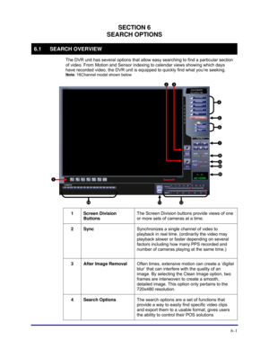 Page 89 
6–1 
SECTION 6 
SEARCH OPTIONS 
6.1 SEARCH OVERVIEW 
  The DVR unit has several options that allow easy searching to find a particular section 
of video. From Motion and Sensor indexing to calendar views showing which days 
have recorded video, the DVR unit is equipped to quickly find what you’re seeking. 
Note: 16Channel model shown below 
 
 
1 Screen Division 
Buttons The Screen Division buttons provide views of one 
or more sets of cameras at a time. 
 
2 Sync Synchronizes a single channel of video...