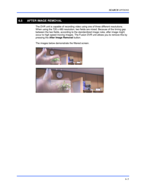 Page 93SEARCH OPTIONS 
6–5 
 
6.5  AFTER IMAGE REMOVAL 
  The DVR unit is capable of recording video using one of three different resolutions. 
When using the 720 x 480 resolution, two fields are mixed. Because of the timing gap 
between the two fields, according to the standardized image rules, after image might 
occur to high speed moving images. The Fusion DVR unit allows you to remove this by 
pressing the After Image Removal button. 
  The images below demonstrate the filtered screen. 
 
 
 
 
 
  