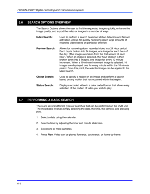 Page 94FUSION III DVR Digital Recording and Transmission System 
6–6 
 
6.6 SEARCH OPTIONS OVERVIEW 
  The Search Options allows the user to find the requested images quickly, enhance the 
image quality, and export the video or images in a number of ways. 
 
Index Search: Used to perform a search based on Motion detection and Sensor 
activation. Allows for quickly narrowing down large amounts of 
recorded video based on particular criterion. 
 
Preview Search: Allows for narrowing down recorded video in a 24...