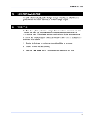 Page 95SEARCH OPTIONS 
6–7 
 
6.8  DAYLIGHT SAVINGS TIME 
  The DVR automatically adjusts for Daylight Savings Time changes. When the hour 
“jumps forward” no video is lost because an hour is simply skipped.   
  
6.9 TIME SYNC 
  The Time Sync option synchronizes a single channel of video to playback in real time. 
Ordinarily the video may playback slower or faster depending on several factors, 
including how many PPS recorded and number of cameras playing at the same time.  
 
In addition, the Time Sync...