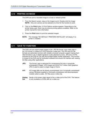 Page 96FUSION III DVR Digital Recording and Transmission System 
6–8 
 
6.10  PRINTING AN IMAGE 
  The DVR can print a recorded image to a local or network printer. 
  1.  From the Search screen, stop on the image to print. Double-click the image.  
NOTE:  Only one camera can be selected at a time for this function to work. 
  2.  Click on the Print button. A Print Options window appears. Depending on the 
printer being used, there may be several printing options available. Refer to the 
printer manual for more...