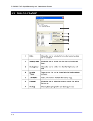 Page 98FUSION III DVR Digital Recording and Transmission System 
6–10 
 
6.12  SINGLE CLIP BACKUP 
 
 
 
1 Drive Allows the user to select which drive the backed up data 
will be saved on. 
 
2 Backup Start Allows the user to set the time that the Clip Backup will 
begin. 
 
3 Backup End Allows the user to set the time that the Clip Backup will 
end. 
 
4 Include 
Viewer Saves a copy that can be viewed with the Backup Viewer 
software. 
 
5  Add Memo  Add a personalized memo to the backup copy. 
 
6 Channel...