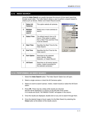 Page 99SEARCH OPTIONS 
6–11 
 
6.13   INDEX SEARCH 
 Using the Index Search can greatly decrease the amount of time spent searching 
through saved video. The Index Search allows a user to perform a search based on 
criteria such as Sensor, Motion and Instant Record events. 
 
1 Select All 
Cameras This option selects all cameras. 
 
2 Multiple 
camera 
search Select one or more cameras to 
search. 
 
3 Select Time The default search time is 24 
Hours. If this option is select 
then a Start Time and End Time...