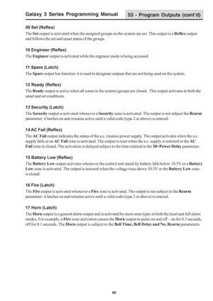 Page 101Galaxy 3 Series Programming Manual
95
09 Set (Reflex)
The Set output is activated when the assigned groups on the system are set. This output is a Reflex output
and follows the set and unset status of the groups.
10 Engineer (Reflex)
The Engineer output is activated while the engineer mode is being accessed.
11 Spare (Latch)
The Spare output has function: it is used to designate outputs that are not being used on the system.
12 Ready (Reflex)
The Ready output is active when all zones in the system...