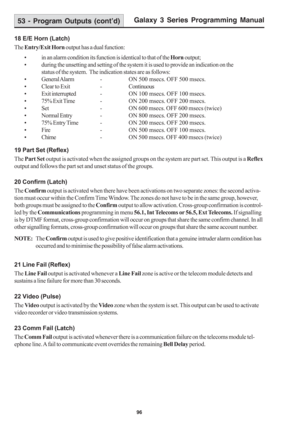 Page 102Galaxy 3 Series Programming Manual
96
18 E/E Horn (Latch)
The Entry/Exit Horn output has a dual function:
• in an alarm condition its function is identical to that of the Horn output;
• during the unsetting and setting of the system it is used to provide an indication on the
status of the system.  The indication states are as follows:
• General Alarm - ON 500 msecs. OFF 500 msecs.
• Clear to Exit -Continuous
• Exit interrupted - ON 100 msecs. OFF 100 msecs.
• 75% Exit Time - ON 200 msecs. OFF 200 msecs....