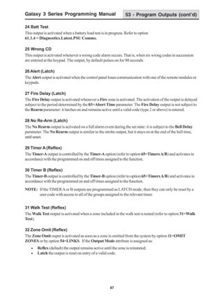Page 103Galaxy 3 Series Programming Manual
97
24 Batt Test
This output is activated when a battery load test is in progress. Refer to option
61.1.4 = Diagnostics.Latest.PSU Comms.
25 Wrong CD
This output is activated whenever a wrong code alarm occurs. That is, when six wrong codes in succession
are entered at the keypad. The output, by default pulses on for 90 seconds.
26 Alert (Latch)
The Alert output is activated when the control panel loses communication with one of the remote modules or
keypads.
27 Fire...