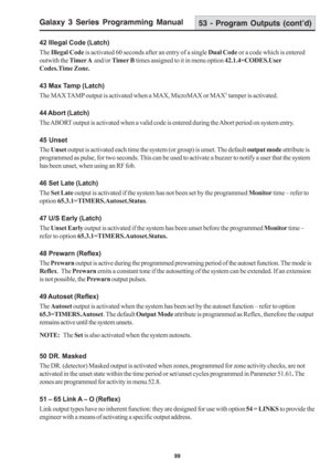 Page 105Galaxy 3 Series Programming Manual
99
42 Illegal Code (Latch)
The Illegal Code is activated 60 seconds after an entry of a single Dual Code or a code which is entered
outwith the Timer A  and/or Timer B times assigned to it in menu option 42.1.4=CODES.User
Codes.Time Zone.
43 Max Tamp (Latch)
The MAX TAMP output is activated when a MAX, MicroMAX or MAX
3 tamper is activated.
44 Abort (Latch)
The ABORT output is activated when a valid code is entered during the Abort period on system entry.
45 Unset
The...