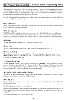 Page 106Galaxy 3 Series Programming Manual
100
53 - Program Outputs (cont’d)
Link outputs can be activated by any of the link option sources. The operation of the Link output is depend-
ent on the Output Mode and Groups assigned to the output. The Groups assigned to the Link must have at
least one group common to the link output, if that output is to be activated. This feature can be used to multi-
ply the number of different link outputs available on the system.
NOTE:When a zone function is the source of  a...