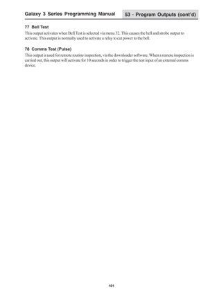 Page 107Galaxy 3 Series Programming Manual
101
77  Bell Test
This output activates when Bell Test is selected via menu 32. This causes the bell and strobe output to
activate. This output is normally used to activate a relay to cut power to the bell.
78  Comms Test (Pulse)
This output is used for remote routine inspection, via the downloader software. When a remote inspection is
carried out, this output will activate for 10 seconds in order to trigger the test input of an external comms
device.
53 - Program...