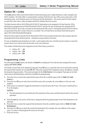 Page 108Galaxy 3 Series Programming Manual
102
Option 54 – Links
The Links option offers a powerful method of interconnecting zones, output functions, codes, keypads, and
MAX modules. The links table is constructed by creating a link between one of the source types and a valid
destination type. Activating the source of a link activates the destination – this can be used to switch outputs
on and off to omit zones, codes, keypads and MAX modules from the system.
The links function allows MAX/MicroMAX/MAX
3...