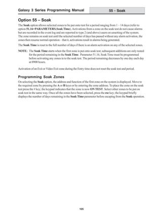 Page 111Galaxy 3 Series Programming Manual
105
Option 55 – Soak
The Soak option allows selected zones to be put onto test for a period ranging from 1 – 14 days (refer to
option 51.16=PARAMETERS.Soak Time). Activations from a zone on the soak test do not cause alarms
but are recorded in the event log and are reported to type 2 (and above) users on unsetting of the system.
The zone remains on soak test until the selected number of days has passed without any alarm activation, the
zones then resume normal operation...