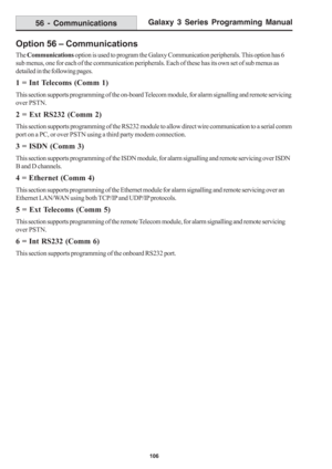 Page 112Galaxy 3 Series Programming Manual
106
Option 56 – Communications
The Communications option is used to program the Galaxy Communication peripherals. This option has 6
sub menus, one for each of the communication peripherals. Each of these has its own set of sub menus as
detailed in the following pages.
1 = Int Telecoms (Comm 1)
This section supports programming of the on-board Telecom module, for alarm signalling and remote servicing
over PSTN.
2 = Ext RS232 (Comm 2)
This section supports programming of...