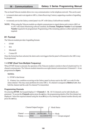 Page 114Galaxy 3 Series Programming Manual
108
The on-board Telecom module allows two-way communication via the telephone network. This can be used:
• to transmit alarm and event signals to ARCs, (Alarm Receiving Centres), supporting a number of signalling
formats.
• to remotely service the Galaxy control panel via a PC with Galaxy Gold software installed.
NOTE:When using the Telecom module as a digital communicator to signal alarms and events to ARCs or
to a PC with Alarm Monitoring software installed, the...