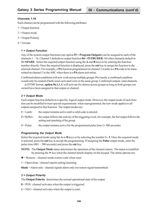 Page 115Galaxy 3 Series Programming Manual
109
56 - Communications (cont’d)
Channels 1-16
Each channel can be programmed with the following attributes:
1 = Output function
2 = Output mode
3 = Output Polarity
4 = Groups
1 = Output Function
Any of the system output functions (see option 53 = Program Outputs) can be assigned to each of the
channels 1 – 16. Channel 3 defaults to output function 04 = INTRUDER. All other channels default to
11=SPARE.  Select the required output function using the A and B keys or by...