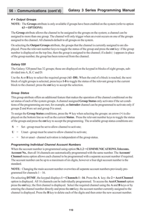 Page 116Galaxy 3 Series Programming Manual
110
56 - Communications (cont’d)
4 = Output Groups
NOTE:The Groups attribute is only available if groups have been enabled on the system (refer to option
63 = OPTIONS)
The Group attribute allows the channel to be assigned to the groups on the system; a channel can be
assigned to more than one group. The channel will only trigger when an event occurs on one of the groups
assigned to the channel. All channels default to all groups on the system.
On selecting the Output...