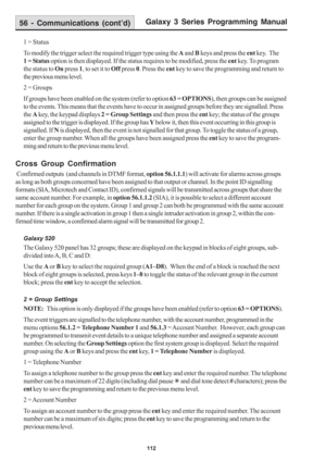 Page 118Galaxy 3 Series Programming Manual
112
1 = Status
To modify the trigger select the required trigger type using the A and B keys and press the ent key.  The
1 = Status option is then displayed. If the status requires to be modified, press the ent key. To program
the status to On press 1, to set it to Off press 0. Press the ent key to save the programming and return to
the previous menu level.
2 = Groups
If groups have been enabled on the system (refer to option 63 = OPTIONS), then groups can be assigned...