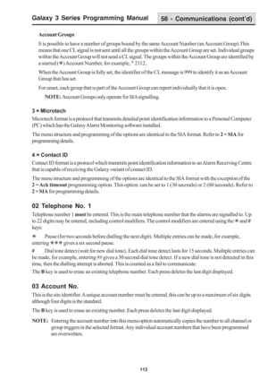 Page 119Galaxy 3 Series Programming Manual
113
Account Groups
It is possible to have a number of groups bound by the same Account Number (an Account Group).This
means that one CL signal is not sent until all the groups within the Account Group are set. Individual groups
within the Account Group will not send a CL signal. The groups within the Account Group are identified by
a starred (7) Account Number, for example, 
7 2112.
When the Account Group is fully set, the identifier of the CL message is 999 to identify...